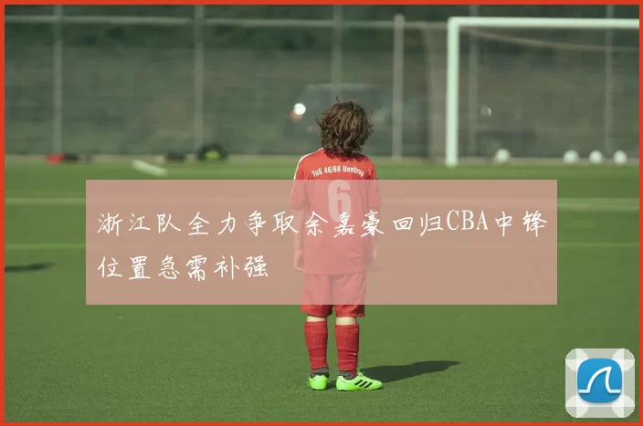 浙江队全力争取余嘉豪回归CBA中锋位置急需补强
