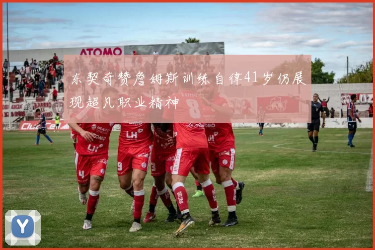 东契奇赞詹姆斯训练自律41岁仍展现超凡职业精神